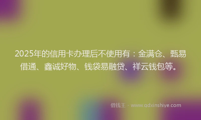 2025年的信用卡办理后不使用有：金满仓、甄易借通、鑫诚好物、钱袋易融贷、祥云钱包等。