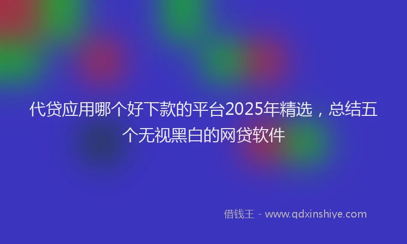 代贷应用哪个好下款的平台2025年精选，总结五个无视黑白的网贷软件