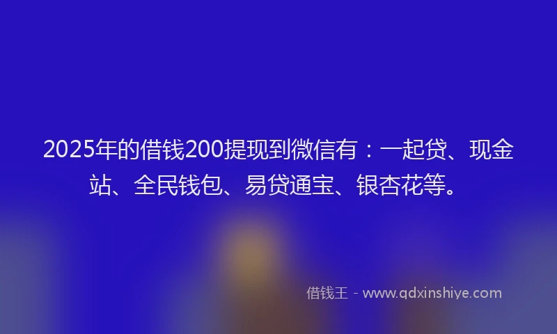 2025年的借钱200提现到微信有：一起贷、现金站、全民钱包、易贷通宝、银杏花等。