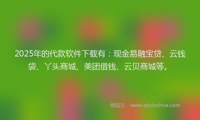 2025年的代款软件下载有：现金易融宝贷、云钱袋、丫头商城、美团借钱、云贝商城等。