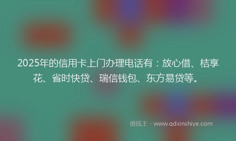 2025年的信用卡上门办理电话有：放心借、桔享花、省时快贷、瑞信钱包、东方易贷等。