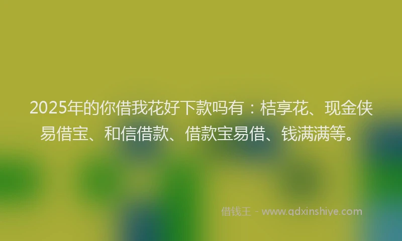 2025年的你借我花好下款吗有：桔享花、现金侠易借宝、和信借款、借款宝易借、钱满满等。