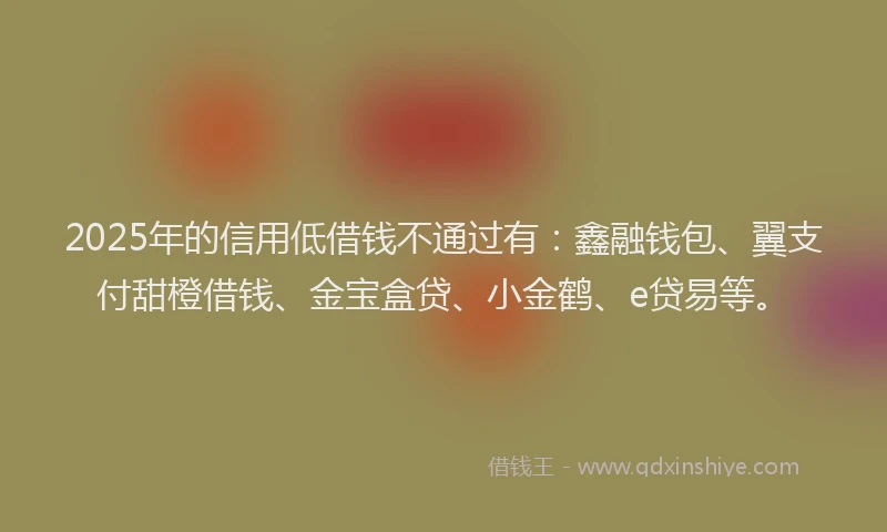 2025年的信用低借钱不通过有：鑫融钱包、翼支付甜橙借钱、金宝盒贷、小金鹤、e贷易等。