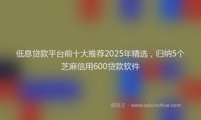低息贷款平台前十大推荐2025年精选，归纳5个芝麻信用600贷款软件