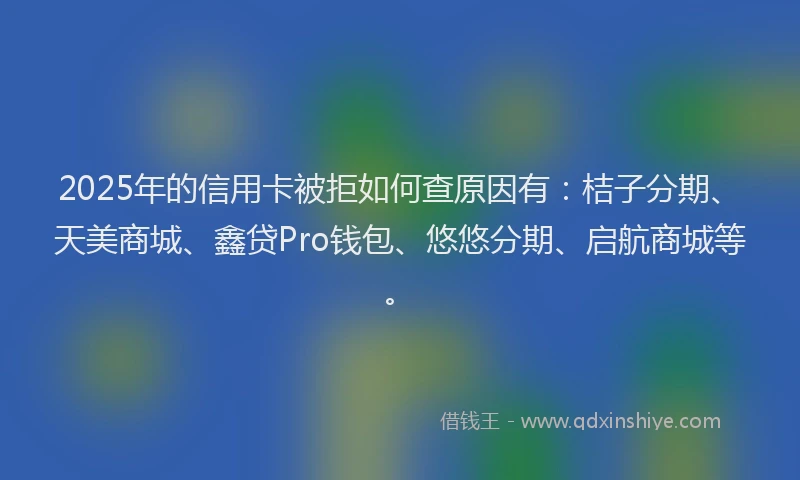 2025年的信用卡被拒如何查原因有：桔子分期、天美商城、鑫贷Pro钱包、悠悠分期、启航商城等。