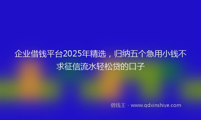 企业借钱平台2025年精选，归纳五个急用小钱不求征信流水轻松贷的口子
