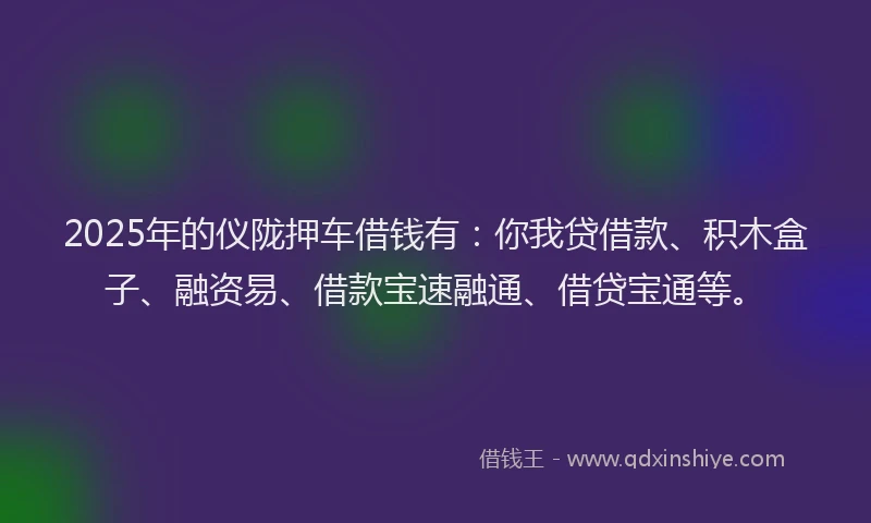 2025年的仪陇押车借钱有：你我贷借款、积木盒子、融资易、借款宝速融通、借贷宝通等。