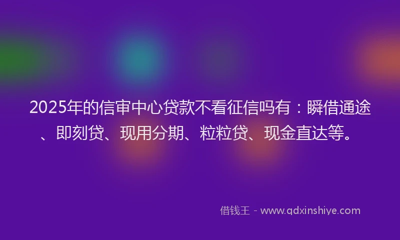 2025年的信审中心贷款不看征信吗有：瞬借通途、即刻贷、现用分期、粒粒贷、现金直达等。