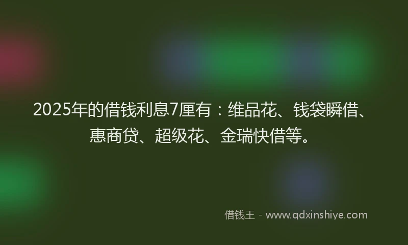 2025年的借钱利息7厘有：维品花、钱袋瞬借、惠商贷、超级花、金瑞快借等。