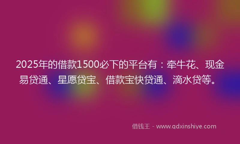 2025年的借款1500必下的平台有：牵牛花、现金易贷通、星愿贷宝、借款宝快贷通、滴水贷等。