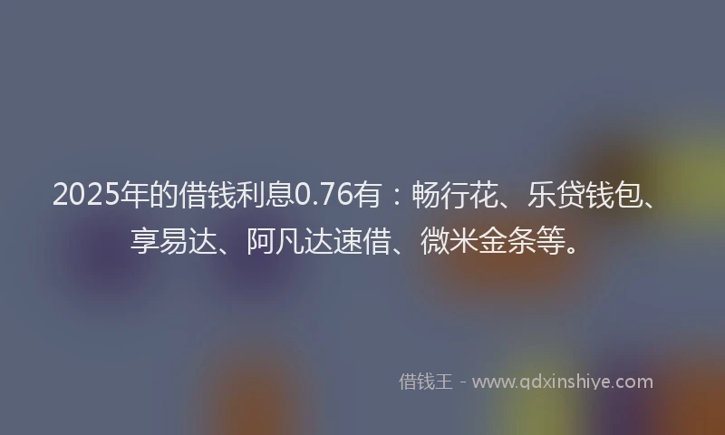2025年的借钱利息0.76有：畅行花、乐贷钱包、享易达、阿凡达速借、微米金条等。