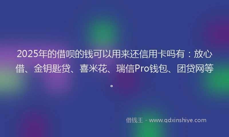 2025年的借呗的钱可以用来还信用卡吗有：放心借、金钥匙贷、喜米花、瑞信Pro钱包、团贷网等。