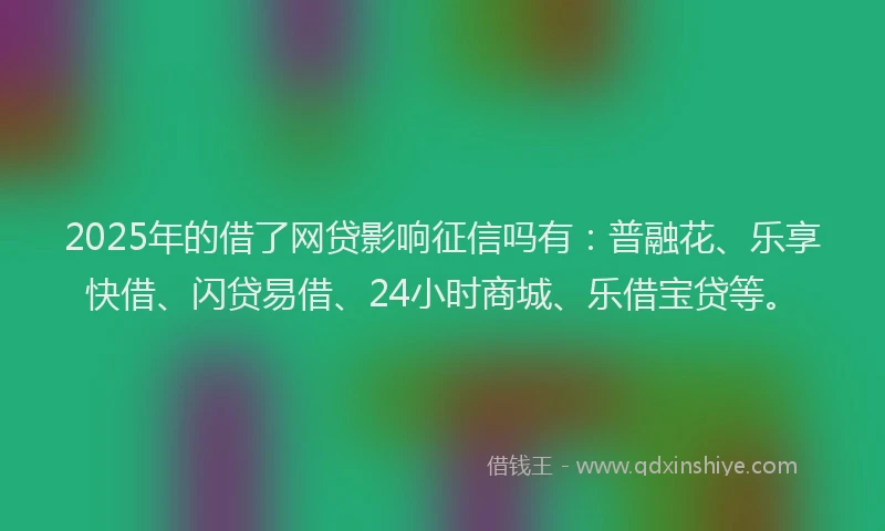 2025年的借了网贷影响征信吗有：普融花、乐享快借、闪贷易借、24小时商城、乐借宝贷等。