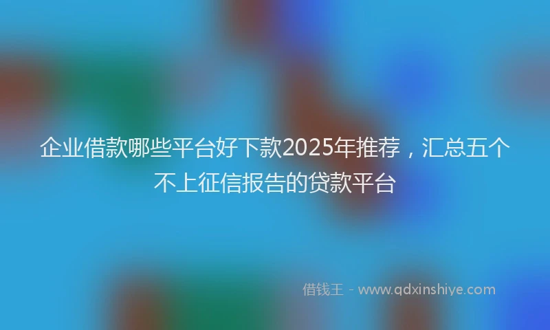 企业借款哪些平台好下款2025年推荐，汇总五个不上征信报告的贷款平台