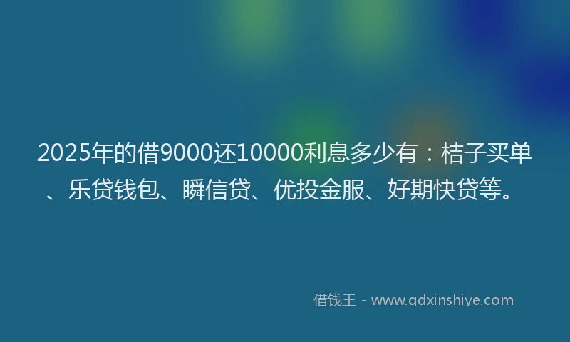 2025年的借9000还10000利息多少有：桔子买单、乐贷钱包、瞬信贷、优投金服、好期快贷等。