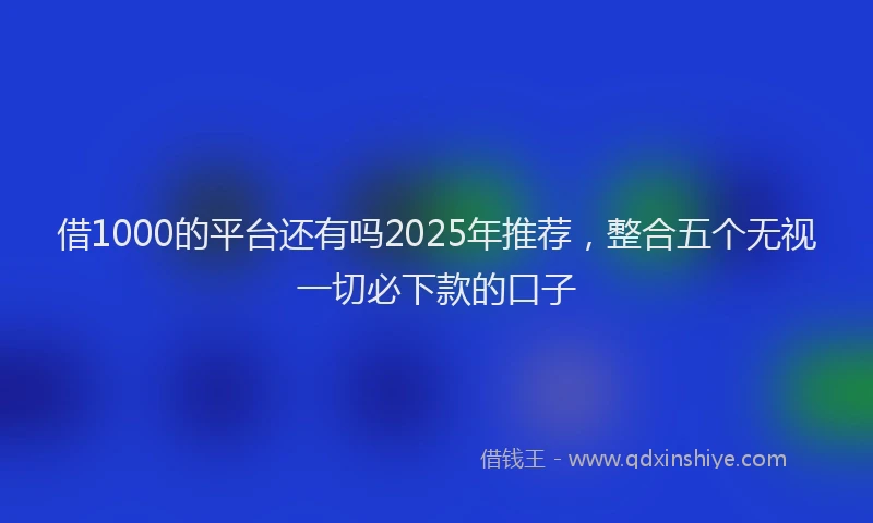 借1000的平台还有吗2025年推荐，整合五个无视一切必下款的口子