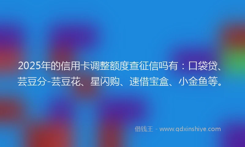 2025年的信用卡调整额度查征信吗有：口袋贷、芸豆分-芸豆花、星闪购、速借宝盒、小金鱼等。