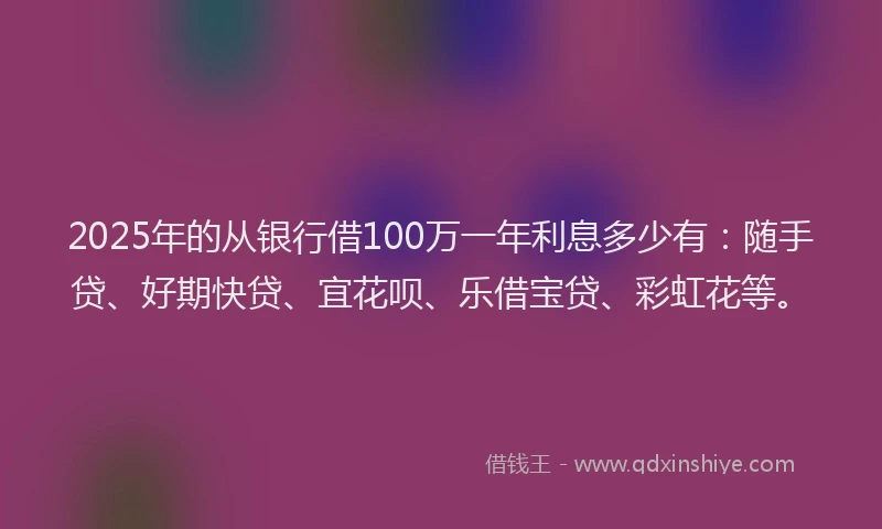 2025年的从银行借100万一年利息多少有：随手贷、好期快贷、宜花呗、乐借宝贷、彩虹花等。