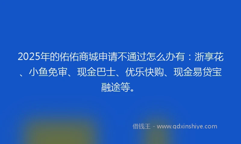 2025年的佑佑商城申请不通过怎么办有：浙享花、小鱼免审、现金巴士、优乐快购、现金易贷宝融途等。