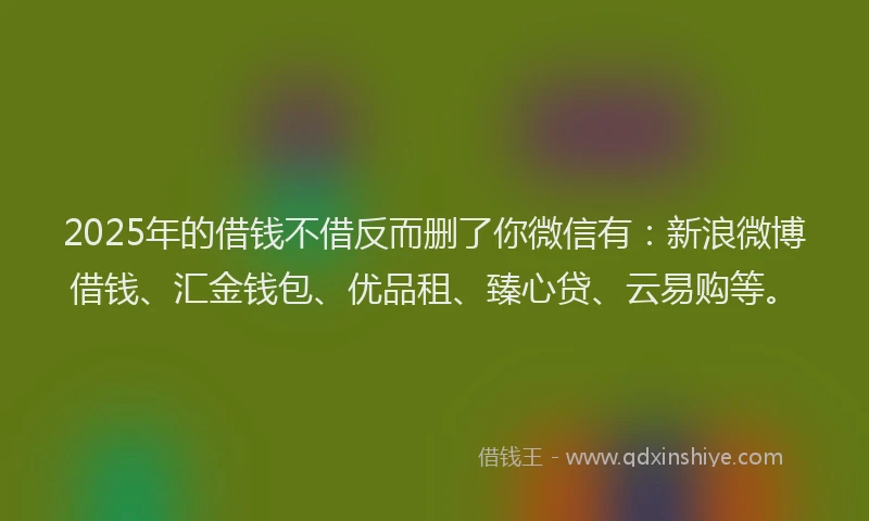 2025年的借钱不借反而删了你微信有：新浪微博借钱、汇金钱包、优品租、臻心贷、云易购等。