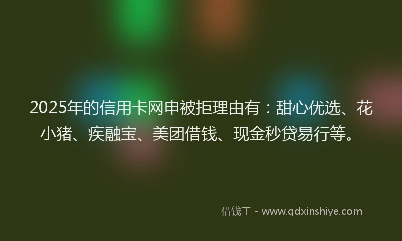 2025年的信用卡网申被拒理由有：甜心优选、花小猪、疾融宝、美团借钱、现金秒贷易行等。