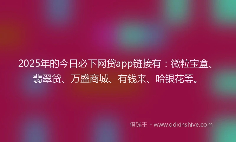 2025年的今日必下网贷app链接有：微粒宝盒、翡翠贷、万盛商城、有钱来、哈银花等。