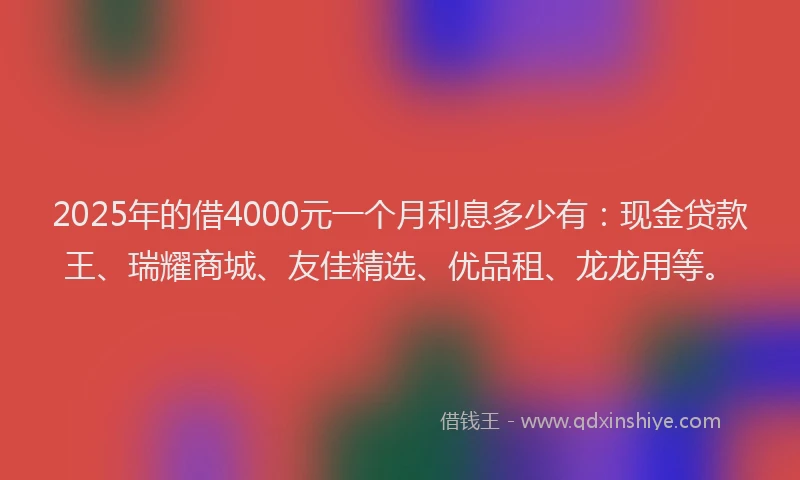 2025年的借4000元一个月利息多少有：现金贷款王、瑞耀商城、友佳精选、优品租、龙龙用等。