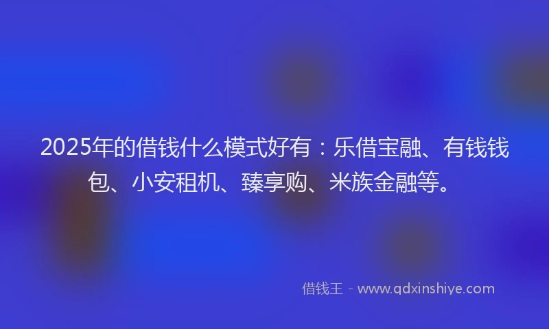 2025年的借钱什么模式好有：乐借宝融、有钱钱包、小安租机、臻享购、米族金融等。
