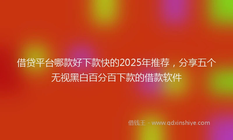 借贷平台哪款好下款快的2025年推荐，分享五个无视黑白百分百下款的借款软件