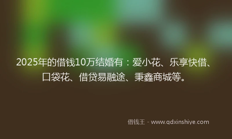 2025年的借钱10万结婚有：爱小花、乐享快借、口袋花、借贷易融途、秉鑫商城等。