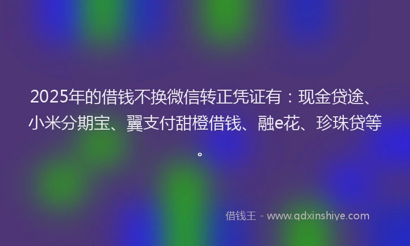 2025年的借钱不换微信转正凭证有：现金贷途、小米分期宝、翼支付甜橙借钱、融e花、珍珠贷等。