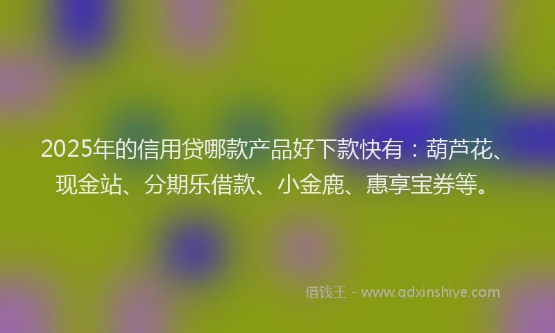 2025年的信用贷哪款产品好下款快有：葫芦花、现金站、分期乐借款、小金鹿、惠享宝券等。