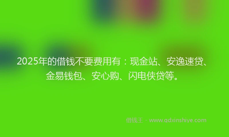 2025年的借钱不要费用有：现金站、安逸速贷、金易钱包、安心购、闪电侠贷等。