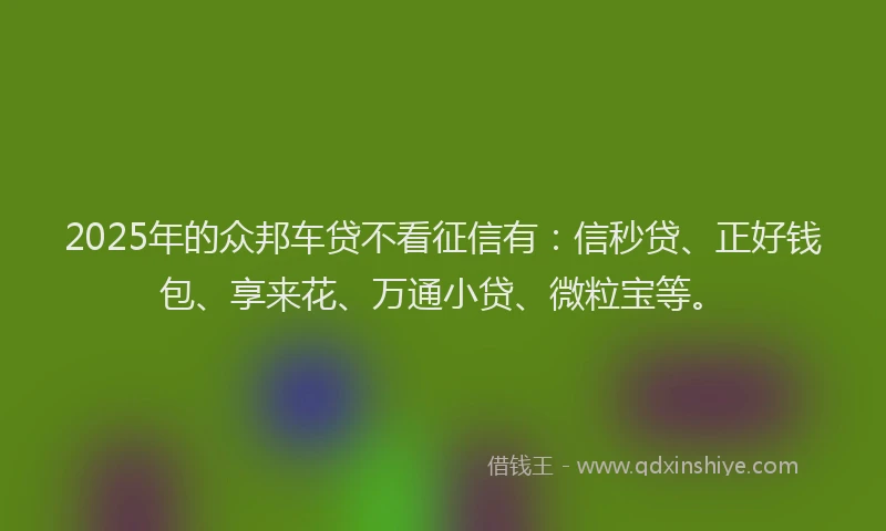2025年的众邦车贷不看征信有：信秒贷、正好钱包、享来花、万通小贷、微粒宝等。