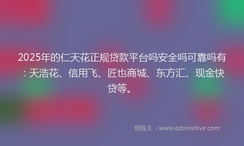 2025年的仁天花正规贷款平台吗安全吗可靠吗有：天浩花、信用飞、匠也商城、东方汇、现金快贷等。