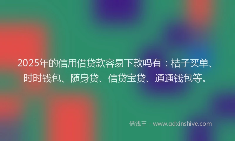 2025年的信用借贷款容易下款吗有：桔子买单、时时钱包、随身贷、信贷宝贷、通通钱包等。