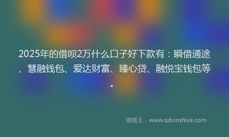 2025年的借呗2万什么口子好下款有：瞬借通途、慧融钱包、爱达财富、臻心贷、融悦宝钱包等。