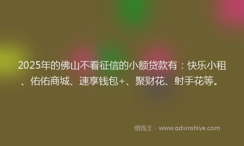 2025年的佛山不看征信的小额贷款有：快乐小租、佑佑商城、速享钱包+、聚财花、射手花等。