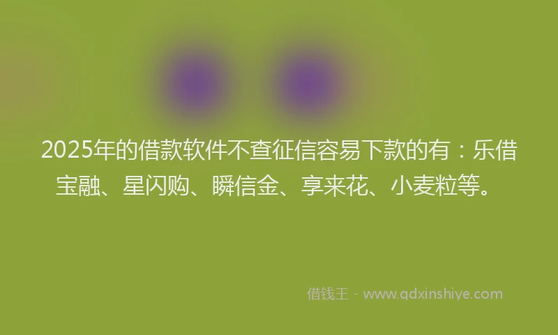 2025年的借款软件不查征信容易下款的有：乐借宝融、星闪购、瞬信金、享来花、小麦粒等。