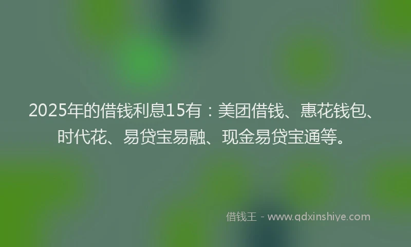 2025年的借钱利息15有：美团借钱、惠花钱包、时代花、易贷宝易融、现金易贷宝通等。