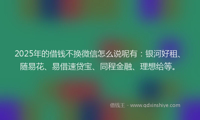 2025年的借钱不换微信怎么说呢有：银河好租、随易花、易借速贷宝、同程金融、理想给等。