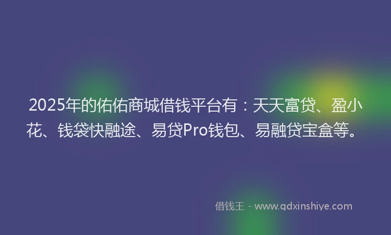 2025年的佑佑商城借钱平台有：天天富贷、盈小花、钱袋快融途、易贷Pro钱包、易融贷宝盒等。