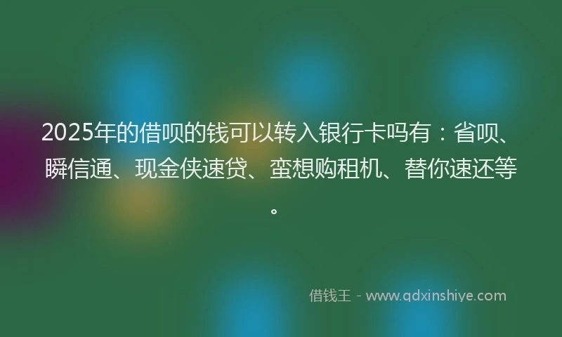 2025年的借呗的钱可以转入银行卡吗有：省呗、瞬信通、现金侠速贷、蛮想购租机、替你速还等。