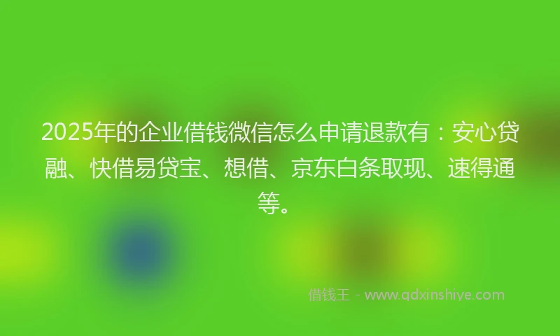 2025年的企业借钱微信怎么申请退款有：安心贷融、快借易贷宝、想借、京东白条取现、速得通等。