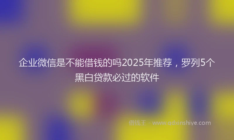 企业微信是不能借钱的吗2025年推荐，罗列5个黑白贷款必过的软件