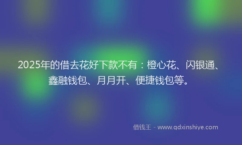 2025年的借去花好下款不有：橙心花、闪银通、鑫融钱包、月月开、便捷钱包等。