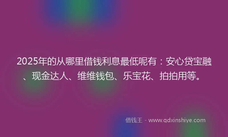 2025年的从哪里借钱利息最低呢有：安心贷宝融、现金达人、维维钱包、乐宝花、拍拍用等。