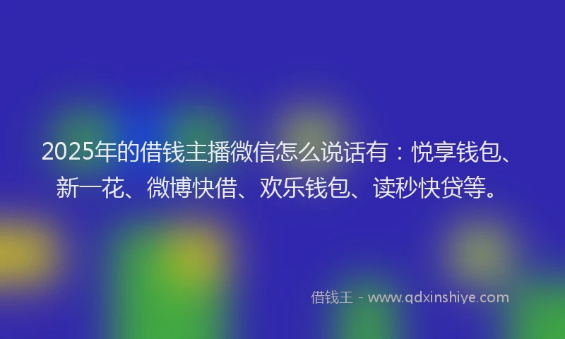 2025年的借钱主播微信怎么说话有：悦享钱包、新一花、微博快借、欢乐钱包、读秒快贷等。
