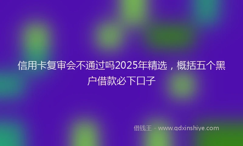 信用卡复审会不通过吗2025年精选，概括五个黑户借款必下口子