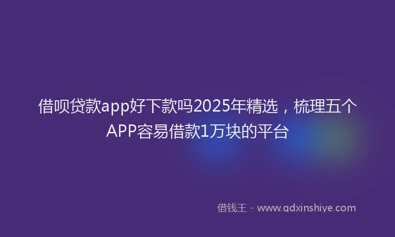 借呗贷款app好下款吗2025年精选，梳理五个APP容易借款1万块的平台